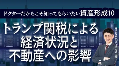 ドクターだからこそ知ってもらいたい資産形成 10 | トランプ関税による経済状況と 不動産への影響